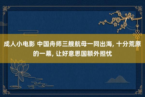 成人小电影 中国舟师三艘航母一同出海, 十分荒原的一幕, 让好意思国额外担忧