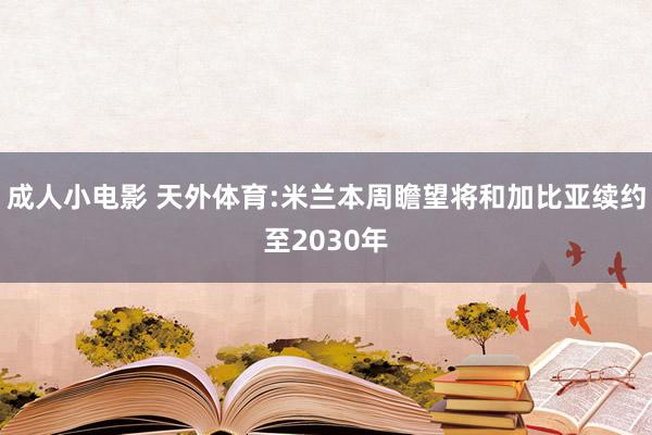 成人小电影 天外体育:米兰本周瞻望将和加比亚续约至2030年