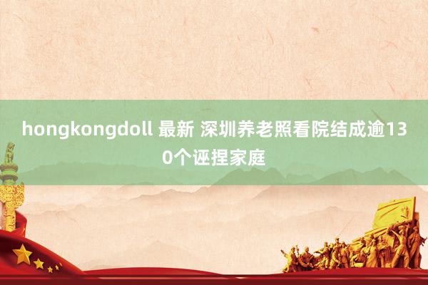 hongkongdoll 最新 深圳养老照看院结成逾130个诬捏家庭