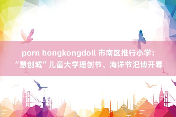 porn hongkongdoll 市南区推行小学：“慧创城”儿童大学理创节、海洋节汜博开幕