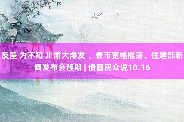 反差 为不知 川渝大爆发 、债市宽幅摇荡、住建部新闻发布会预期 | 债圈民众说10.16