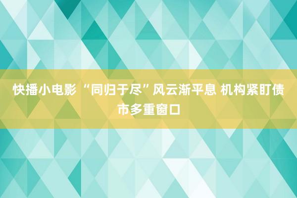 快播小电影 “同归于尽”风云渐平息 机构紧盯债市多重窗口