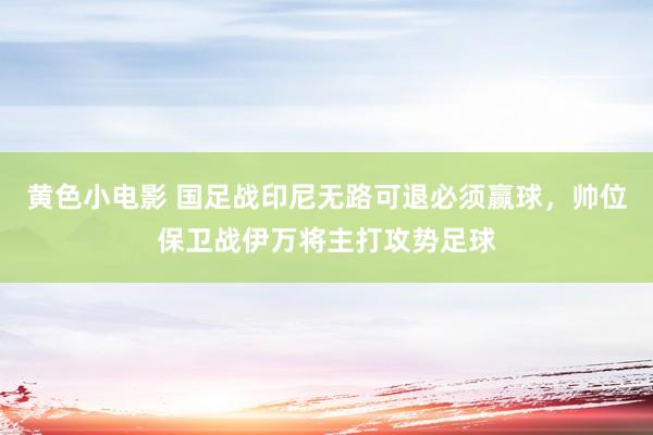 黄色小电影 国足战印尼无路可退必须赢球，帅位保卫战伊万将主打攻势足球