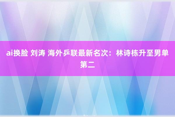 ai换脸 刘涛 海外乒联最新名次：林诗栋升至男单第二