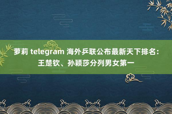 萝莉 telegram 海外乒联公布最新天下排名：王楚钦、孙颖莎分列男女第一