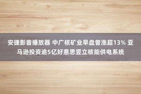 安捷影音播放器 中广核矿业早盘曾涨超13% 亚马逊投资逾5亿好意思竖立核能供电系统