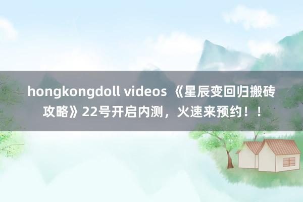 hongkongdoll videos 《星辰变回归搬砖攻略》22号开启内测，火速来预约！！