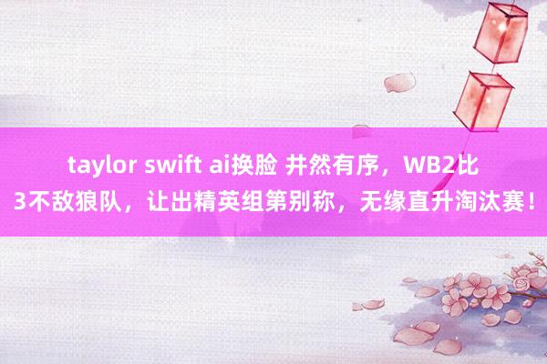 taylor swift ai换脸 井然有序，WB2比3不敌狼队，让出精英组第别称，无缘直升淘汰赛！