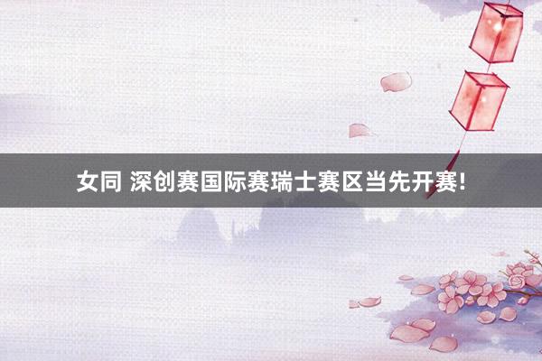 女同 深创赛国际赛瑞士赛区当先开赛!