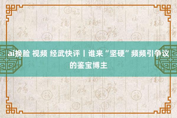 ai换脸 视频 经武快评丨谁来“坚硬”频频引争议的鉴宝博主