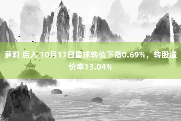 萝莉 后入 10月17日星球转债下落0.69%，转股溢价率13.04%