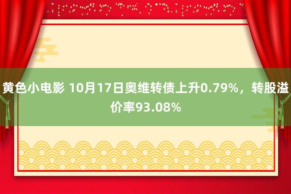 黄色小电影 10月17日奥维转债上升0.79%，转股溢价率93.08%