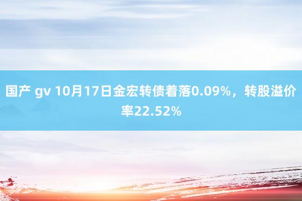 国产 gv 10月17日金宏转债着落0.09%，转股溢价率22.52%