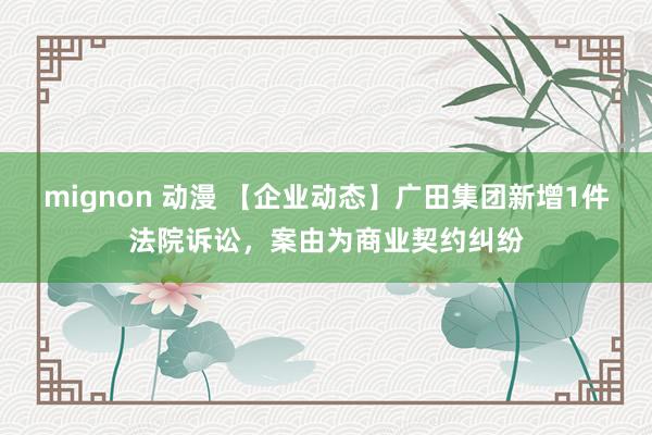 mignon 动漫 【企业动态】广田集团新增1件法院诉讼，案由为商业契约纠纷