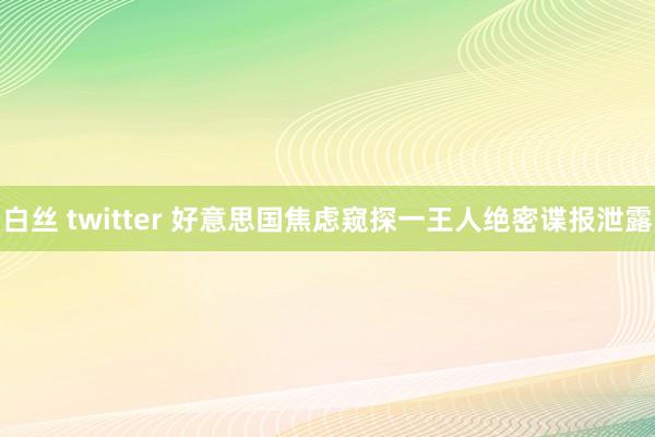 白丝 twitter 好意思国焦虑窥探一王人绝密谍报泄露