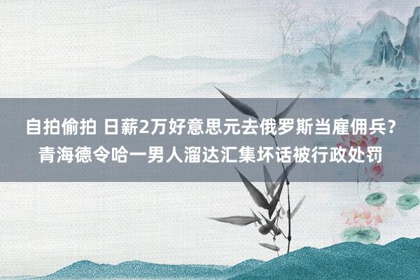 自拍偷拍 日薪2万好意思元去俄罗斯当雇佣兵？青海德令哈一男人溜达汇集坏话被行政处罚