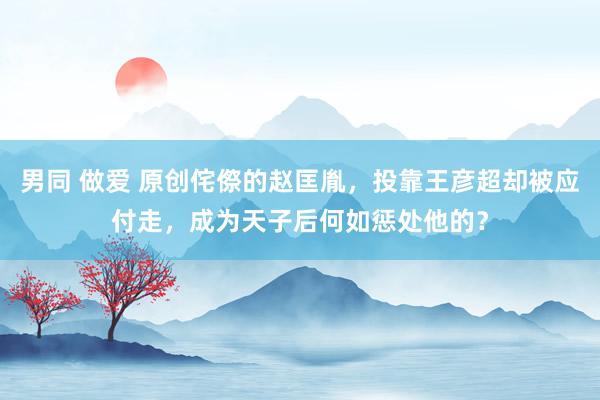 男同 做爱 原创侘傺的赵匡胤，投靠王彦超却被应付走，成为天子后何如惩处他的？