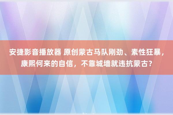 安捷影音播放器 原创蒙古马队刚劲、素性狂暴，康熙何来的自信，不靠城墙就违抗蒙古？