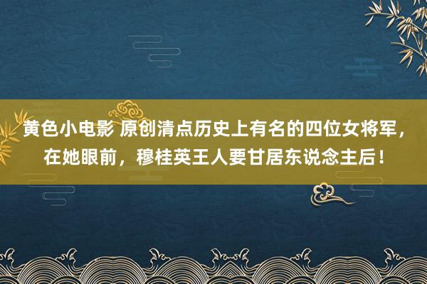 黄色小电影 原创清点历史上有名的四位女将军，在她眼前，穆桂英王人要甘居东说念主后！