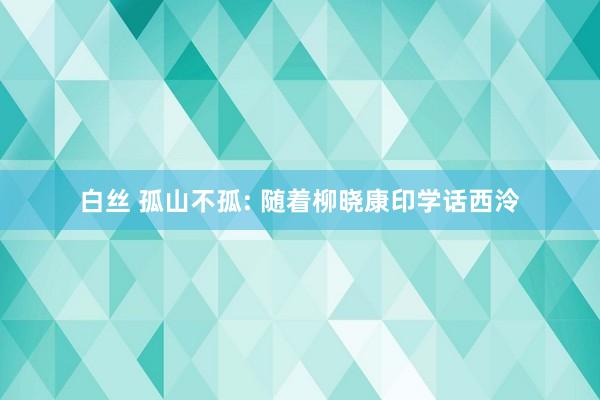 白丝 孤山不孤: 随着柳晓康印学话西泠