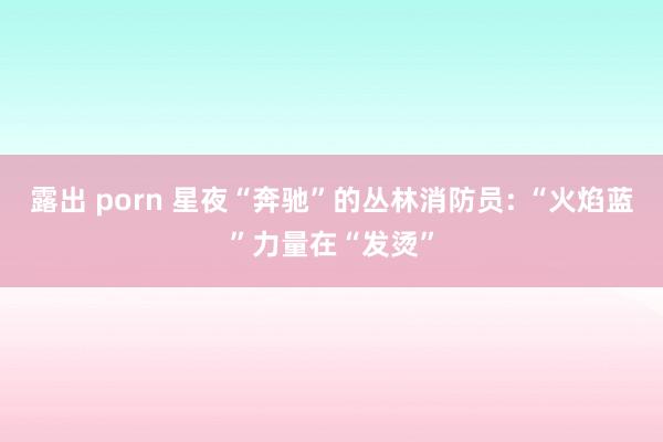 露出 porn 星夜“奔驰”的丛林消防员: “火焰蓝”力量在“发烫”