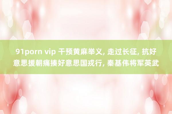 91porn vip 干预黄麻举义, 走过长征, 抗好意思援朝痛揍好意思国戎行, 秦基伟将军英武