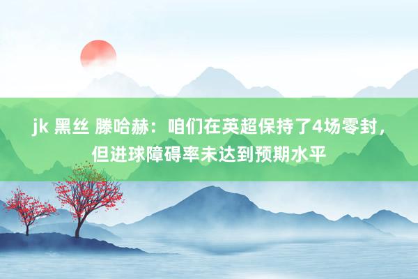 jk 黑丝 滕哈赫：咱们在英超保持了4场零封，但进球障碍率未达到预期水平