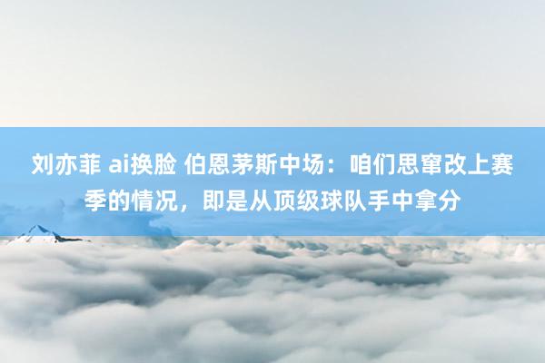 刘亦菲 ai换脸 伯恩茅斯中场：咱们思窜改上赛季的情况，即是从顶级球队手中拿分