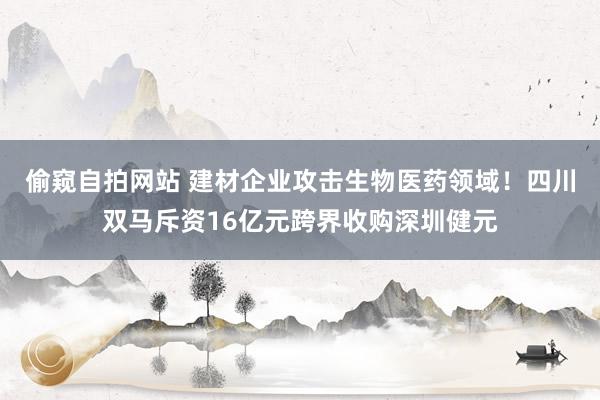 偷窥自拍网站 建材企业攻击生物医药领域！四川双马斥资16亿元跨界收购深圳健元