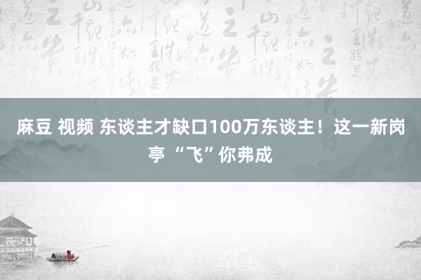 麻豆 视频 东谈主才缺口100万东谈主！这一新岗亭 “飞”你弗成