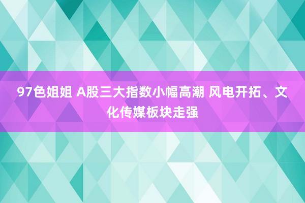 97色姐姐 A股三大指数小幅高潮 风电开拓、文化传媒板块走强