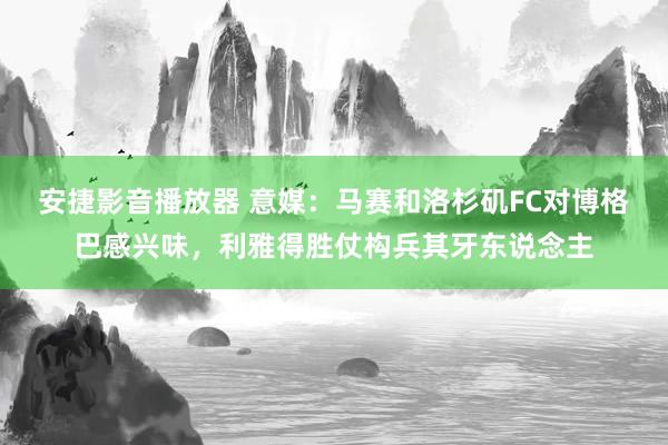 安捷影音播放器 意媒：马赛和洛杉矶FC对博格巴感兴味，利雅得胜仗构兵其牙东说念主