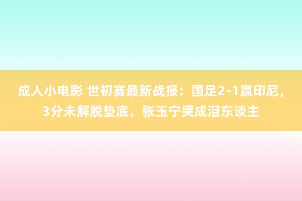 成人小电影 世初赛最新战报：国足2-1赢印尼，3分未解脱垫底，张玉宁哭成泪东谈主