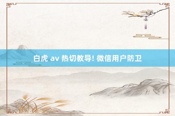 白虎 av 热切教导! 微信用户防卫