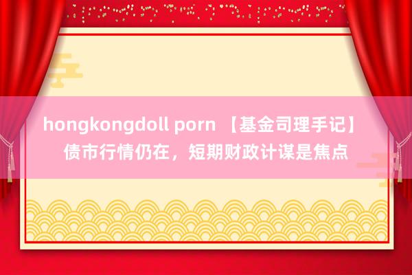 hongkongdoll porn 【基金司理手记】 债市行情仍在，短期财政计谋是焦点