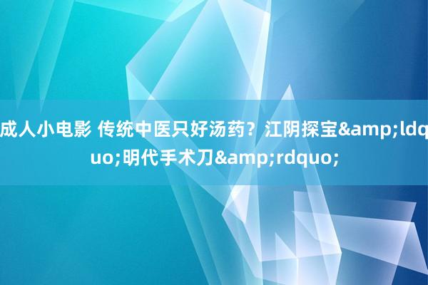 成人小电影 传统中医只好汤药？江阴探宝&ldquo;明代手术刀&rdquo;