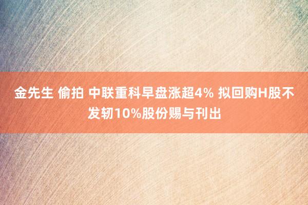 金先生 偷拍 中联重科早盘涨超4% 拟回购H股不发轫10%股份赐与刊出