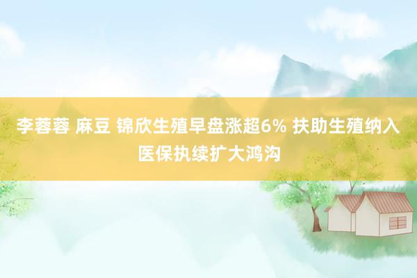 李蓉蓉 麻豆 锦欣生殖早盘涨超6% 扶助生殖纳入医保执续扩大鸿沟