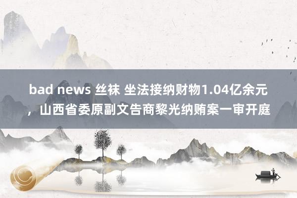 bad news 丝袜 坐法接纳财物1.04亿余元，山西省委原副文告商黎光纳贿案一审开庭