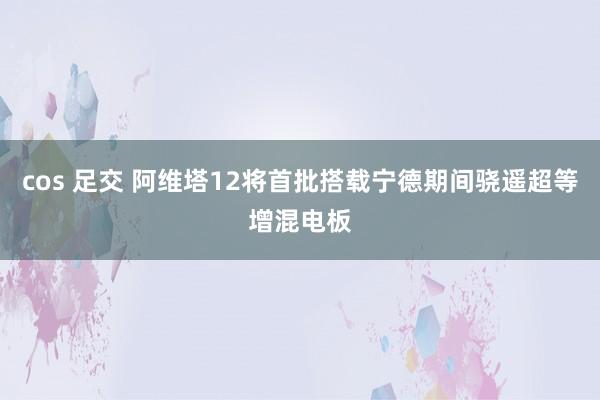 cos 足交 阿维塔12将首批搭载宁德期间骁遥超等增混电板