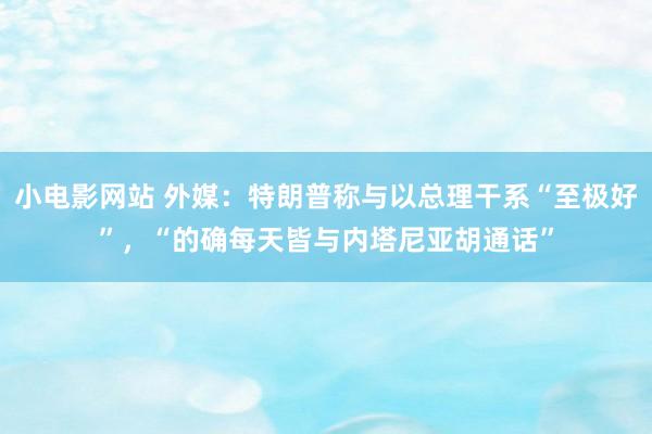 小电影网站 外媒：特朗普称与以总理干系“至极好”，“的确每天皆与内塔尼亚胡通话”