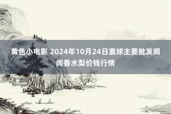 黄色小电影 2024年10月24日寰球主要批发阛阓香水梨价钱行情