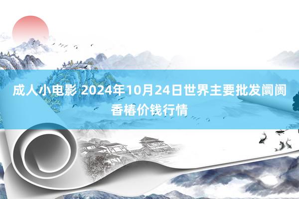 成人小电影 2024年10月24日世界主要批发阛阓香椿价钱行情