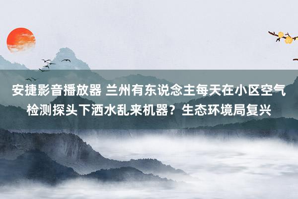 安捷影音播放器 兰州有东说念主每天在小区空气检测探头下洒水乱来机器？生态环境局复兴