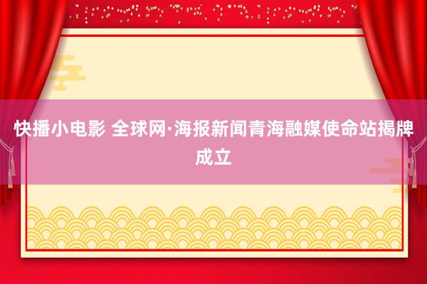 快播小电影 全球网·海报新闻青海融媒使命站揭牌成立