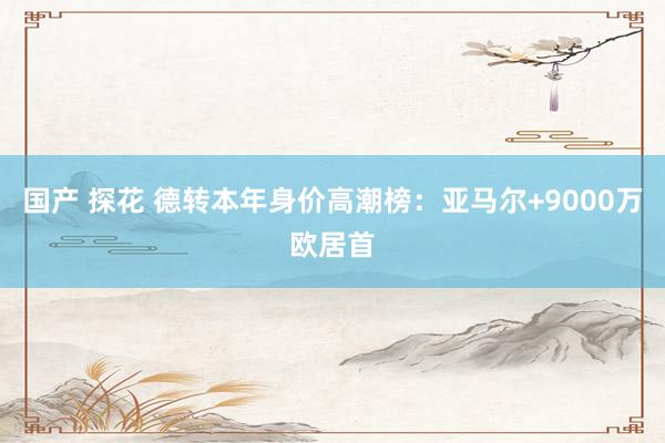 国产 探花 德转本年身价高潮榜：亚马尔+9000万欧居首