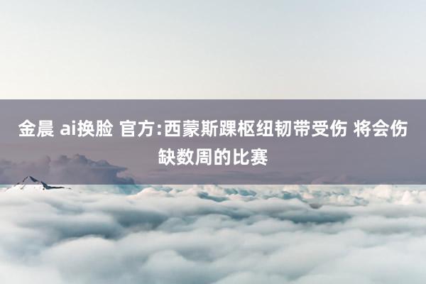 金晨 ai换脸 官方:西蒙斯踝枢纽韧带受伤 将会伤缺数周的比赛