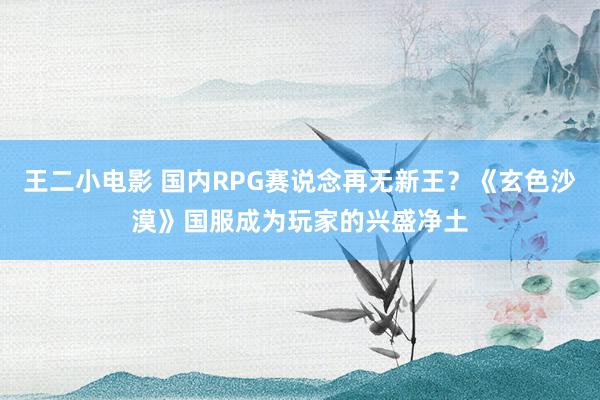 王二小电影 国内RPG赛说念再无新王？《玄色沙漠》国服成为玩家的兴盛净土