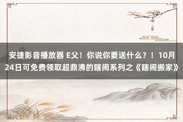 安捷影音播放器 E父！你说你要送什么？！10月24日可免费领取超鼎沸的瞎闹系列之《瞎闹搬家》