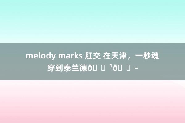 melody marks 肛交 在天津，一秒魂穿到泰兰德🇹🇭